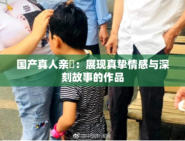 国产真人亲妺：展现真挚情感与深刻故事的作品