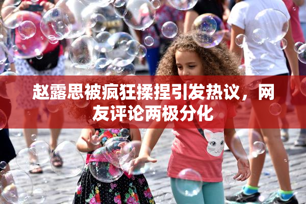赵露思被疯狂揉捏引发热议，网友评论两极分化