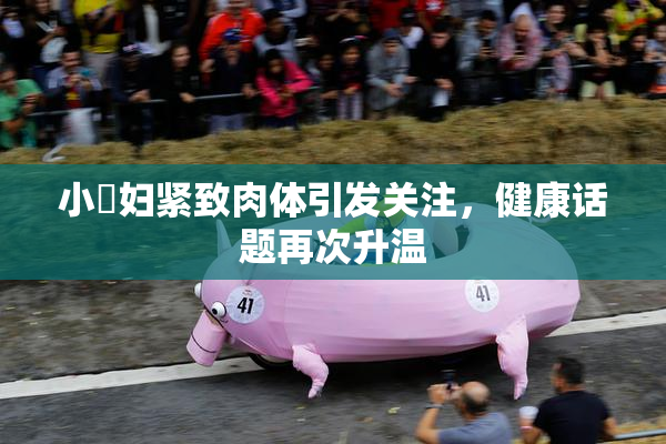 小婬妇紧致肉体引发关注，健康话题再次升温