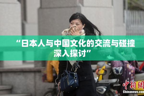 “日本人与中国文化的交流与碰撞深入探讨”