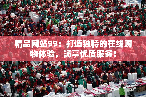 精品网站99：打造独特的在线购物体验，畅享优质服务！