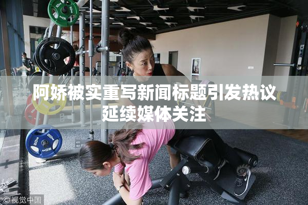 阿娇被实重写新闻标题引发热议延续媒体关注