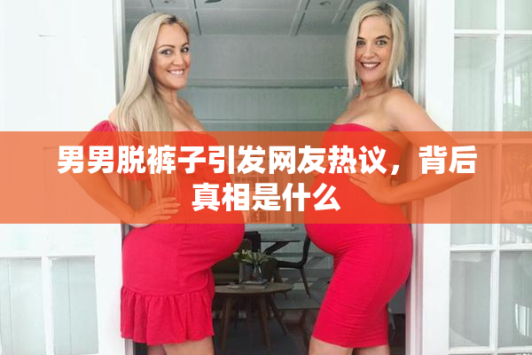 男男脱裤子引发网友热议，背后真相是什么