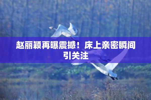 赵丽颖再曝震撼！床上亲密瞬间引关注