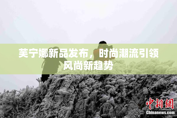 芙宁娜新品发布，时尚潮流引领风尚新趋势