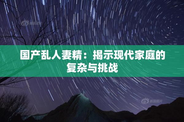 国产乱人妻精：揭示现代家庭的复杂与挑战