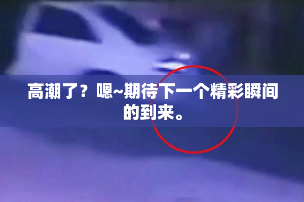 高潮了？嗯~期待下一个精彩瞬间的到来。