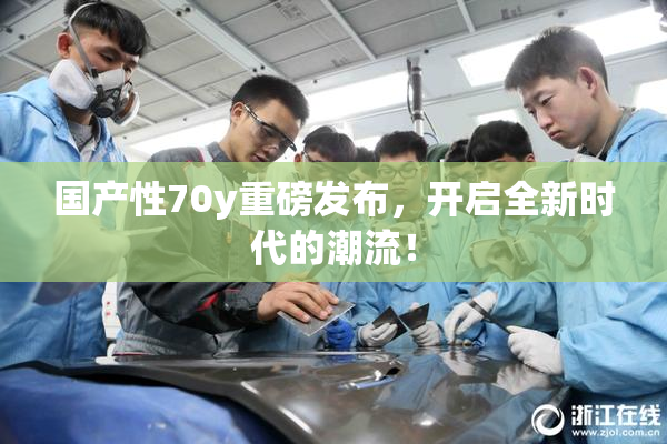 国产性70y重磅发布，开启全新时代的潮流！