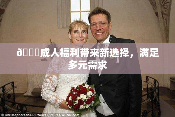 🔞成人福利带来新选择，满足多元需求