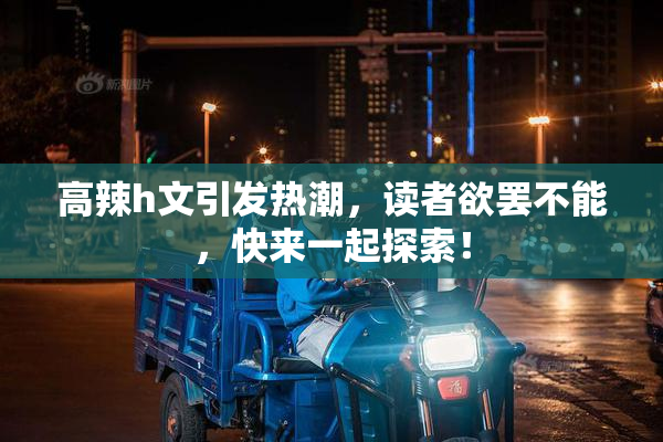 高辣h文引发热潮，读者欲罢不能，快来一起探索！
