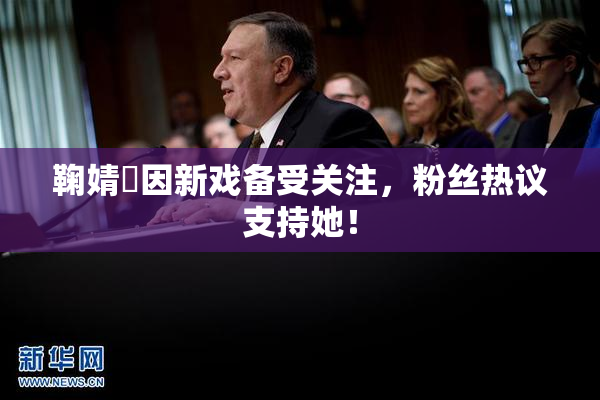 鞠婧祎因新戏备受关注，粉丝热议支持她！