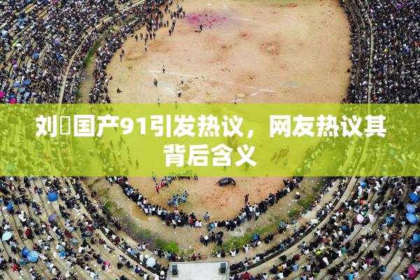 刘玥国产91引发热议，网友热议其背后含义