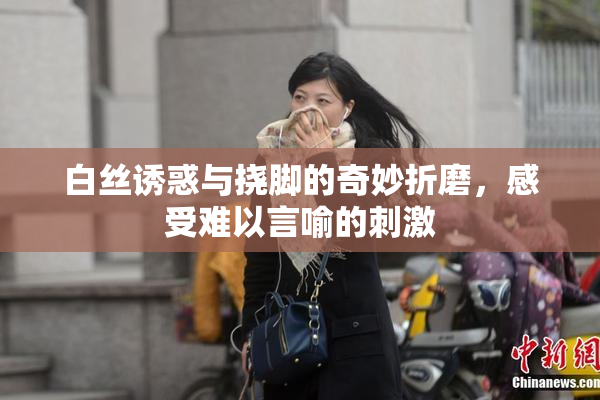 白丝诱惑与挠脚的奇妙折磨，感受难以言喻的刺激