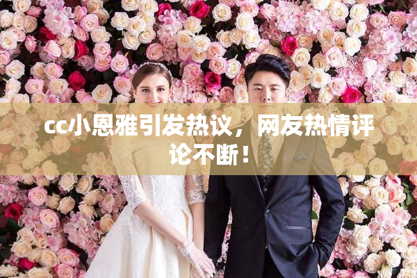 cc小恩雅引发热议，网友热情评论不断！