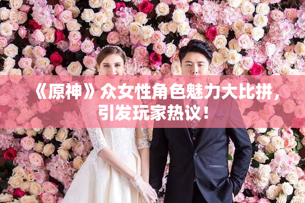 《原神》众女性角色魅力大比拼，引发玩家热议！