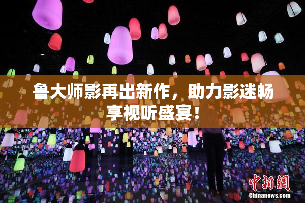 鲁大师影再出新作，助力影迷畅享视听盛宴！