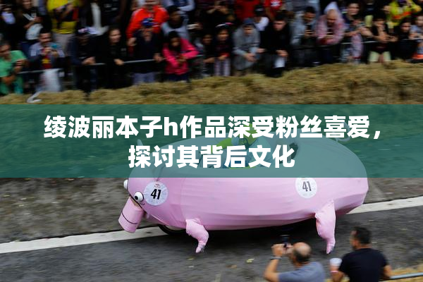 绫波丽本子h作品深受粉丝喜爱，探讨其背后文化