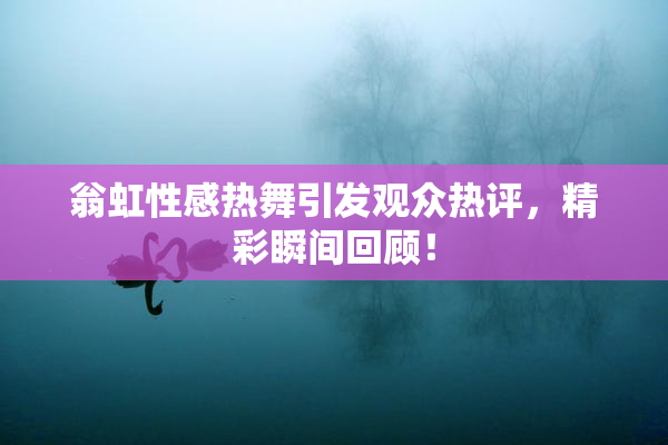 翁虹性感热舞引发观众热评，精彩瞬间回顾！