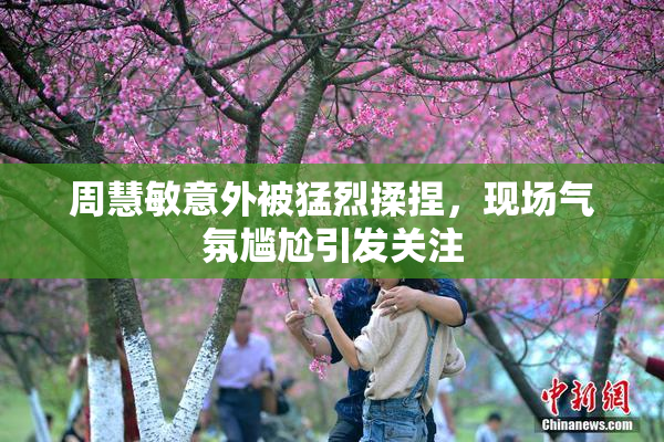 周慧敏意外被猛烈揉捏，现场气氛尴尬引发关注
