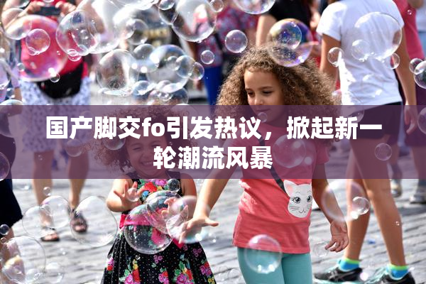 国产脚交fo引发热议，掀起新一轮潮流风暴
