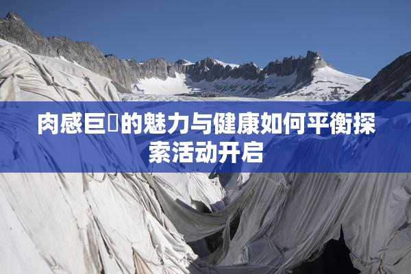 肉感巨凥的魅力与健康如何平衡探索活动开启