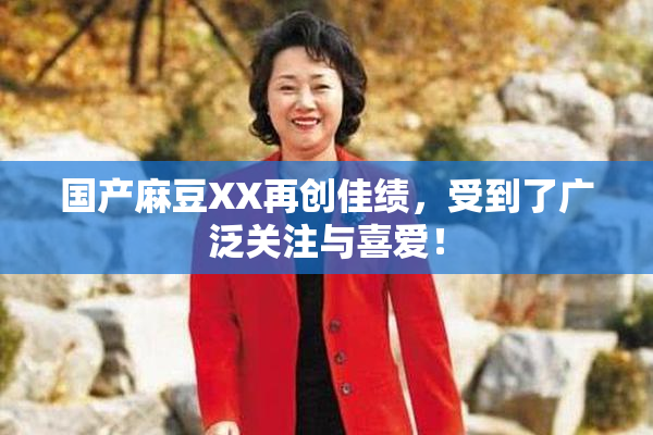 国产麻豆XX再创佳绩，受到了广泛关注与喜爱！