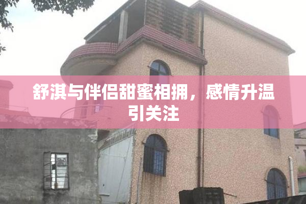 舒淇与伴侣甜蜜相拥，感情升温引关注