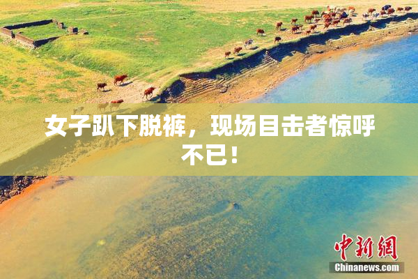 女子趴下脱裤，现场目击者惊呼不已！