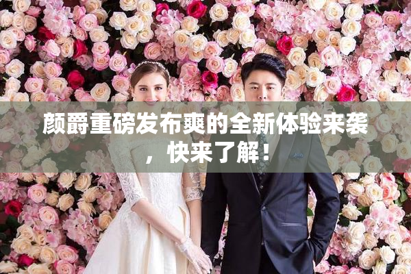 颜爵重磅发布爽的全新体验来袭，快来了解！