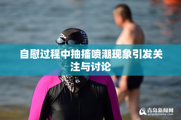 自慰过程中抽搐喷潮现象引发关注与讨论