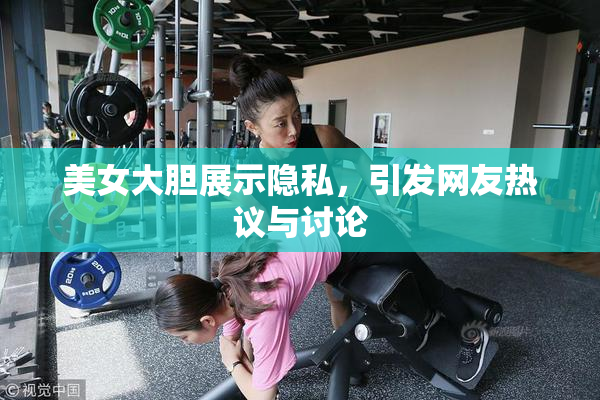美女大胆展示隐私，引发网友热议与讨论