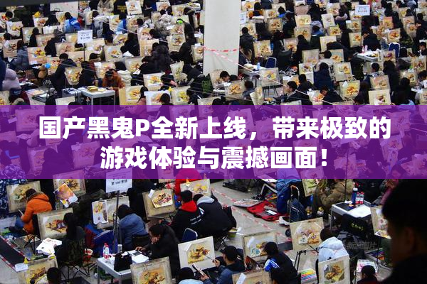 国产黑鬼P全新上线，带来极致的游戏体验与震撼画面！