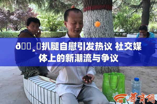🌸‌扒腿自慰引发热议 社交媒体上的新潮流与争议