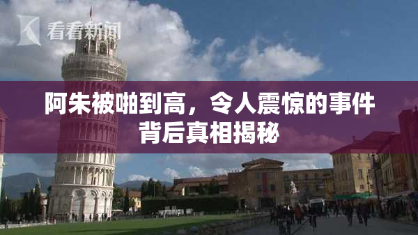 阿朱被啪到高，令人震惊的事件背后真相揭秘