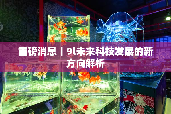 重磅消息丨9l未来科技发展的新方向解析
