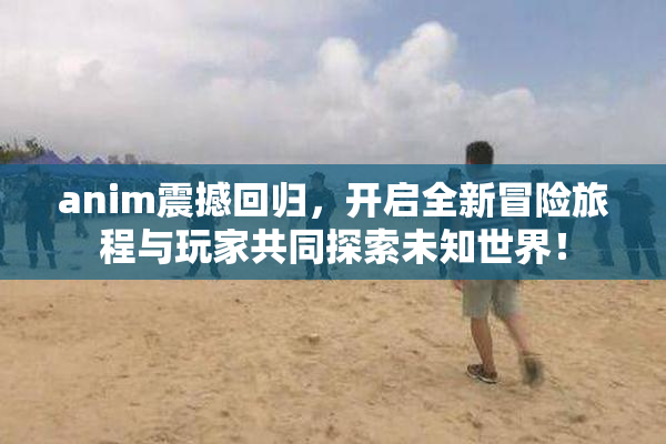 anim震撼回归，开启全新冒险旅程与玩家共同探索未知世界！