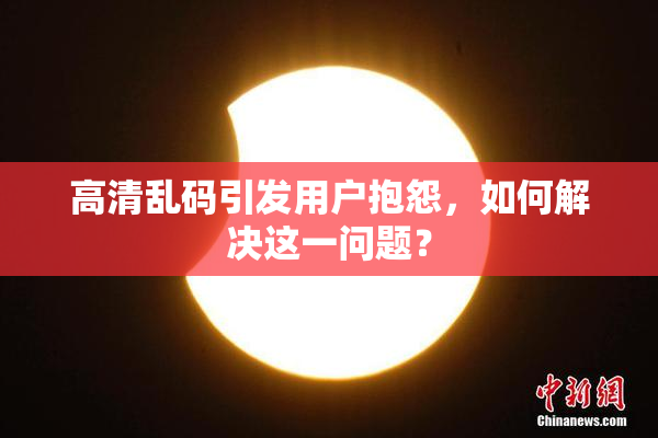 高清乱码引发用户抱怨，如何解决这一问题？