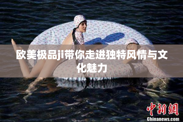 欧美极品ji带你走进独特风情与文化魅力