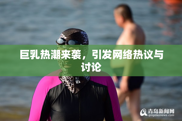 巨乳热潮来袭，引发网络热议与讨论
