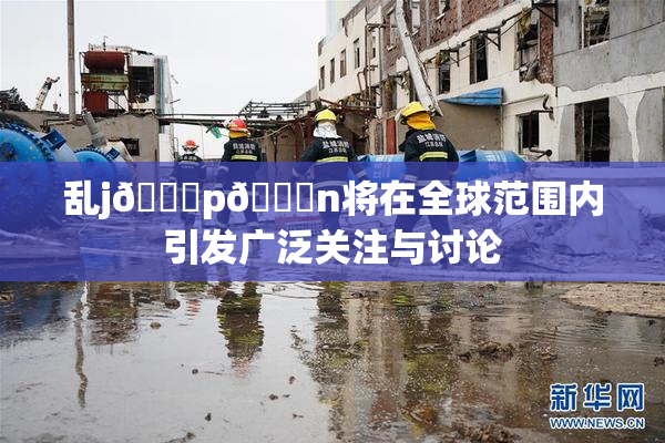 乱j🈚p🈚n将在全球范围内引发广泛关注与讨论