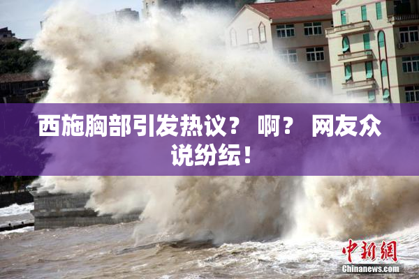西施胸部引发热议？ 啊？ 网友众说纷纭！