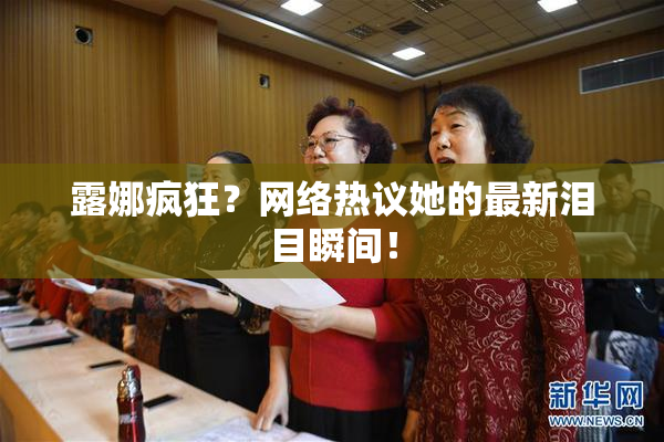 露娜疯狂？网络热议她的最新泪目瞬间！