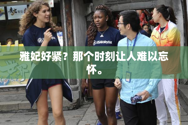 雅妃好紧？那个时刻让人难以忘怀。