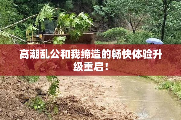 高潮乱公和我缔造的畅快体验升级重启！