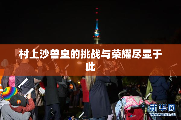 村上沙兽皇的挑战与荣耀尽显于此