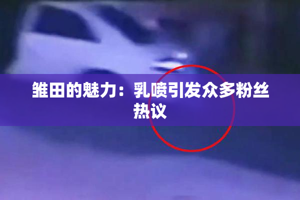 雏田的魅力：乳喷引发众多粉丝热议