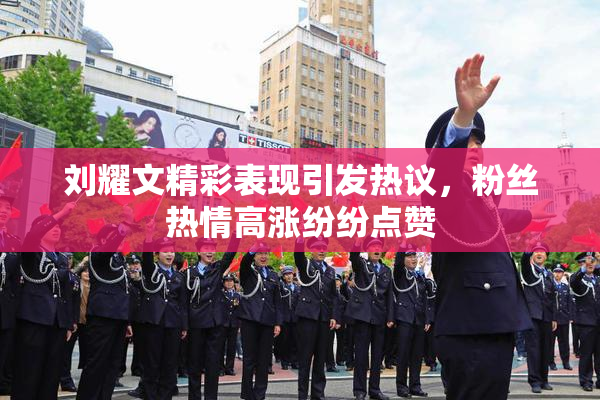 刘耀文精彩表现引发热议，粉丝热情高涨纷纷点赞