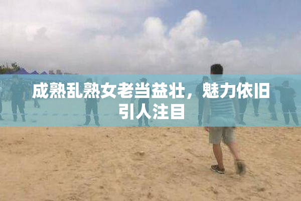 成熟乱熟女老当益壮，魅力依旧引人注目