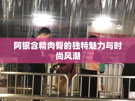阿银含精肉臀的独特魅力与时尚风潮