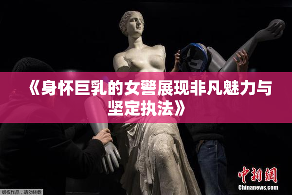 《身怀巨乳的女警展现非凡魅力与坚定执法》